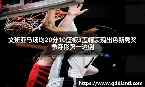 文班亚马场均20分10篮板3盖帽表现出色新秀奖争夺形势一边倒